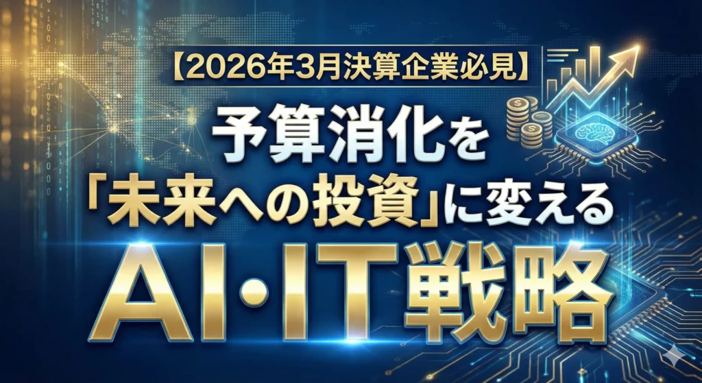 2026年3月決算企業必見:予算消化を「未来への投資」に変えるAI・IT戦略