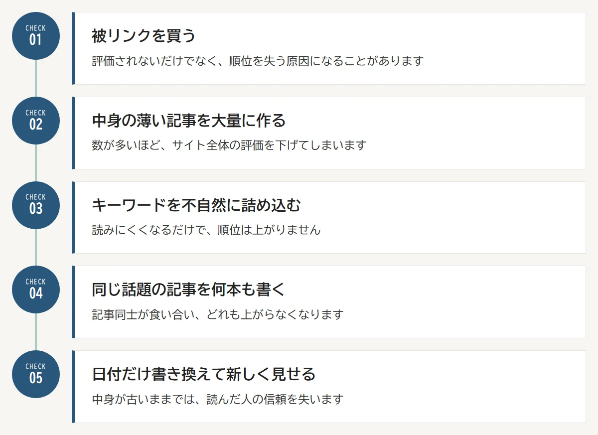 やってはいけないSEO対策：01 被リンクを買う／02 中身の薄い記事を大量に作る／03 キーワードを不自然に詰め込む／04 同じ話題の記事を何本も書く／05 日付だけ書き換えて新しく見せる